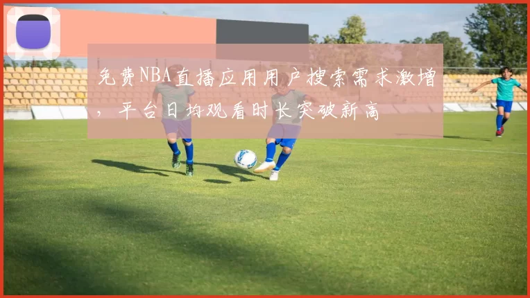 免费NBA直播应用用户搜索需求激增，平台日均观看时长突破新高