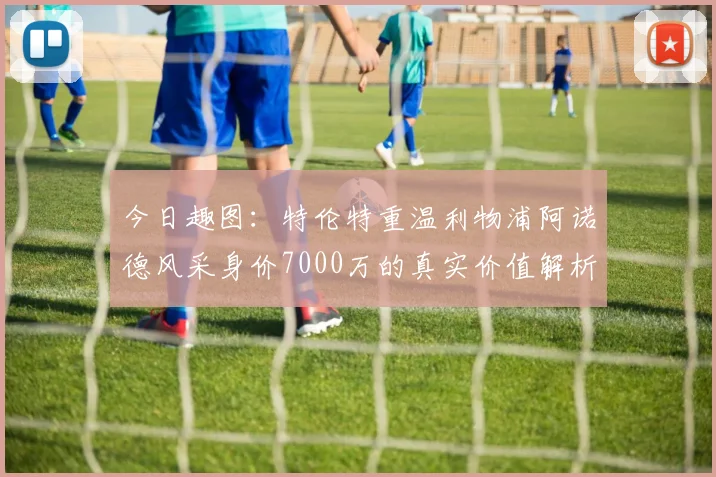 今日趣图:特伦特重温利物浦阿诺德风采身价7000万的真实价值解析