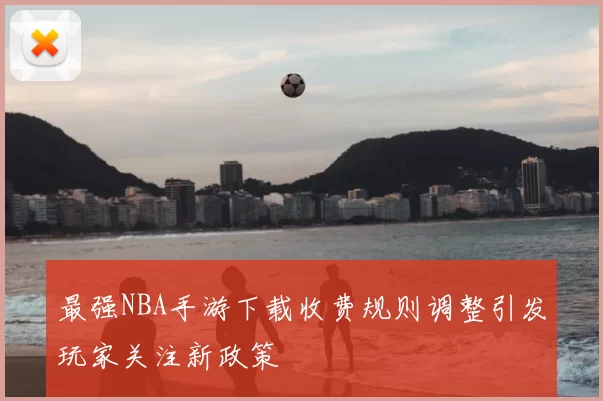 最强NBA手游下载收费规则调整引发玩家关注新政策