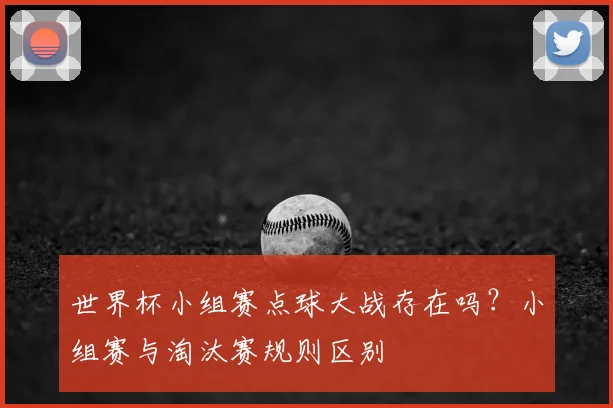 世界杯小组赛点球大战存在吗?小组赛与淘汰赛规则区别