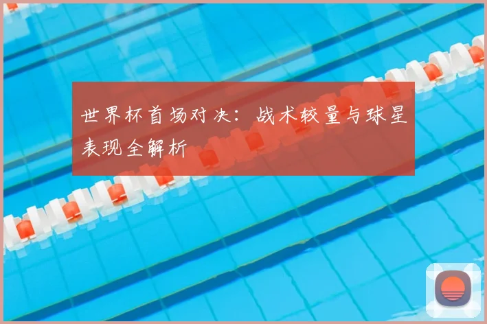 世界杯首场对决:战术较量与球星表现全解析