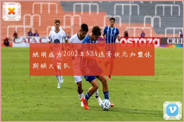 姚明成为2002年NBA选秀状元加盟休斯顿火箭队