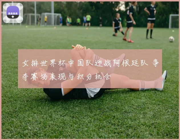 女排世界杯中国队迎战阿根廷队 争夺赛场表现与积分机会