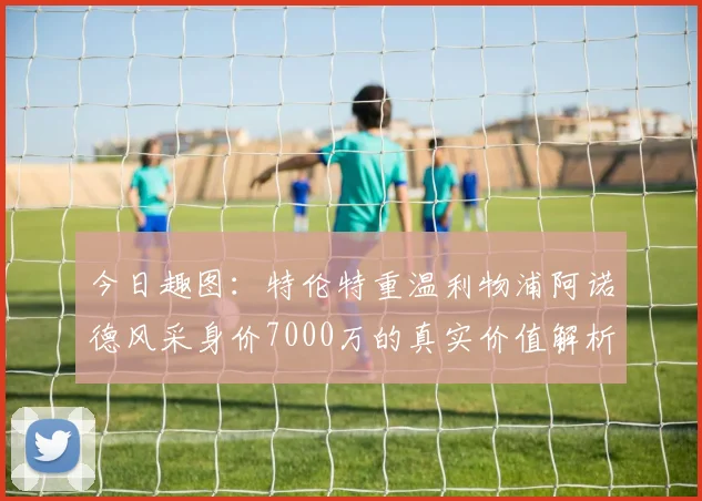 今日趣图:特伦特重温利物浦阿诺德风采身价7000万的真实价值解析