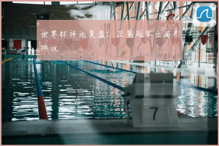 世界杯评论复盘:卫冕冠军出局引热议