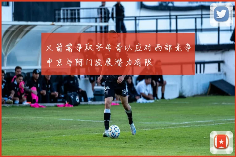 火箭需争取字母哥以应对西部竞争申京与阿门发展潜力有限