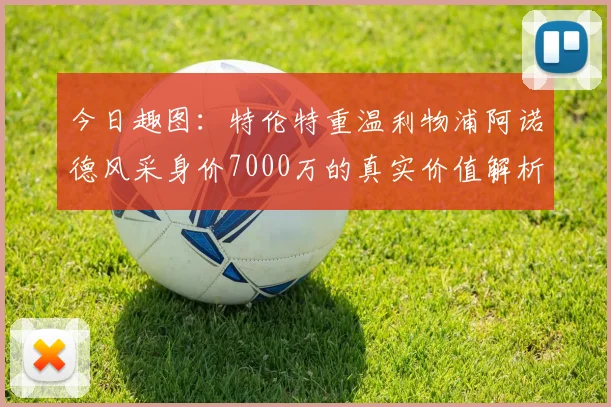 今日趣图:特伦特重温利物浦阿诺德风采身价7000万的真实价值解析