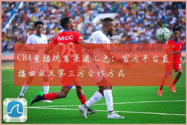 CBA重播观看渠道汇总：官方平台直播回放及第三方合作方式