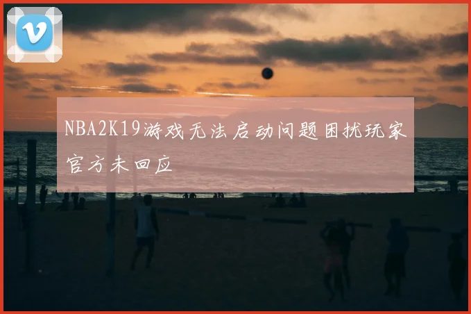 NBA2K19游戏无法启动问题困扰玩家官方未回应
