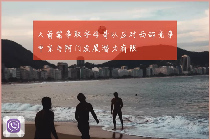 火箭需争取字母哥以应对西部竞争申京与阿门发展潜力有限