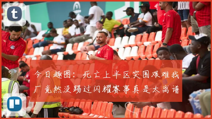 今日趣图:死亡上半区突围艰难我厂竟然没踢过闪耀赛事真是太离谱了