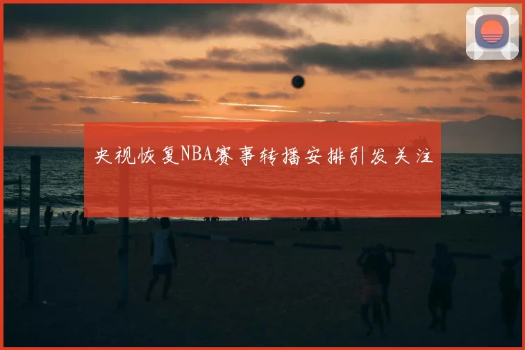 央视恢复NBA赛事转播安排引发关注