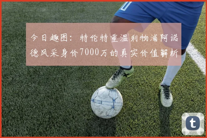 今日趣图：特伦特重温利物浦阿诺德风采身价7000万的真实价值解析