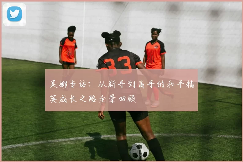 吴娜专访：从新手到高手的和平精英成长之路全景回顾