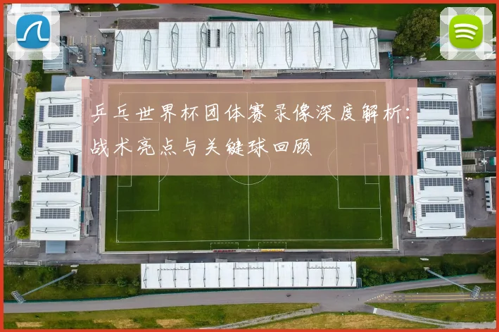 乒乓世界杯团体赛录像深度解析:战术亮点与关键球回顾