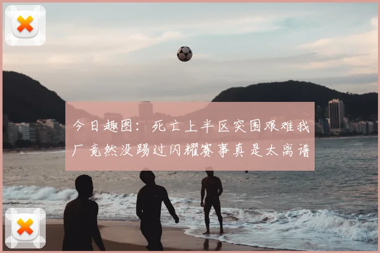 今日趣图：死亡上半区突围艰难我厂竟然没踢过闪耀赛事真是太离谱了