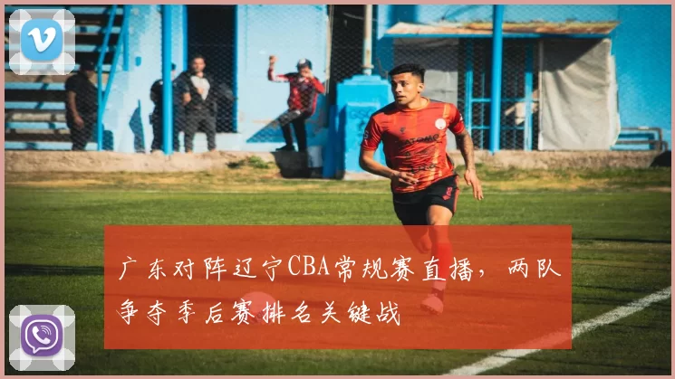 广东对阵辽宁CBA常规赛直播，两队争夺季后赛排名关键战