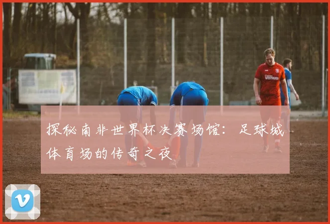 探秘南非世界杯决赛场馆：足球城体育场的传奇之夜