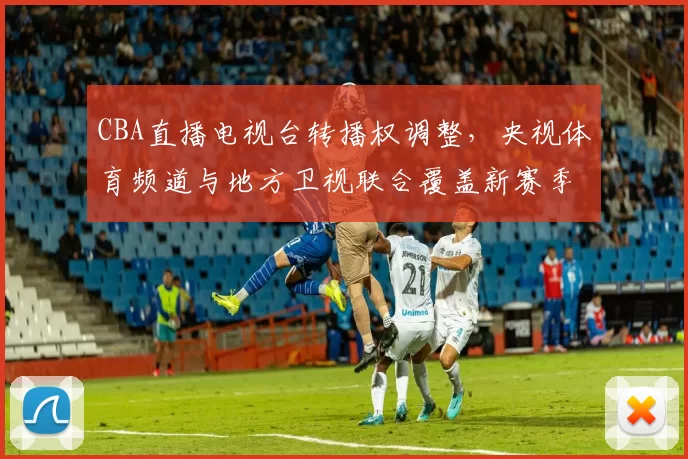 CBA直播电视台转播权调整,央视体育频道与地方卫视联合覆盖新赛季