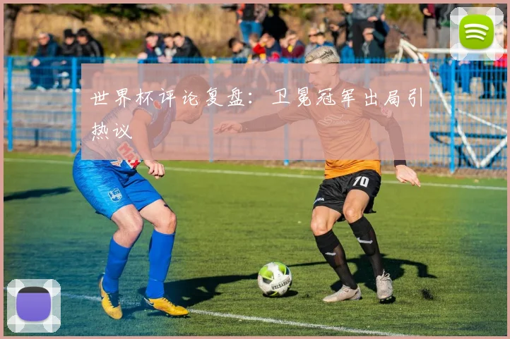 世界杯评论复盘:卫冕冠军出局引热议