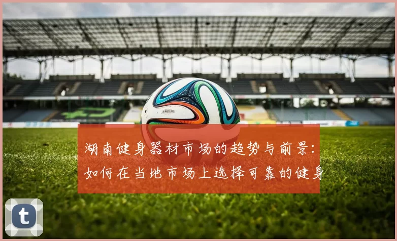 湖南健身器材市场的趋势与前景：如何在当地市场上选择可靠的健身器材供应商？