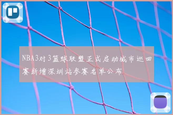 NBA3对3篮球联盟正式启动城市巡回赛新增深圳站参赛名单公布