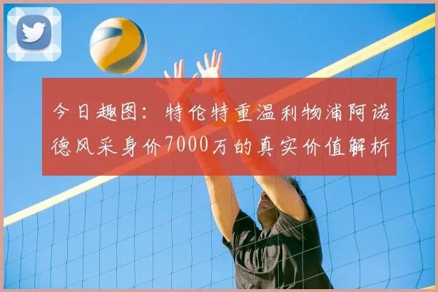 今日趣图:特伦特重温利物浦阿诺德风采身价7000万的真实价值解析