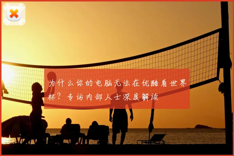 为什么你的电脑无法在优酷看世界杯？专访内部人士深度解读