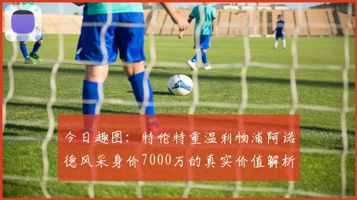 今日趣图:特伦特重温利物浦阿诺德风采身价7000万的真实价值解析