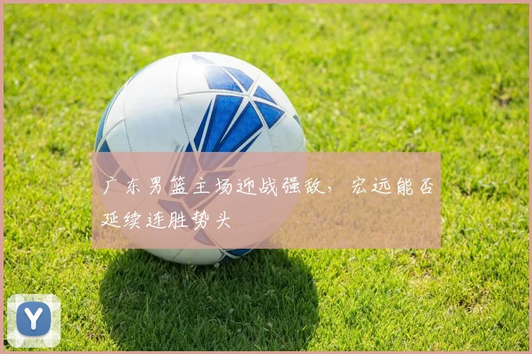 广东男篮主场迎战强敌,宏远能否延续连胜势头