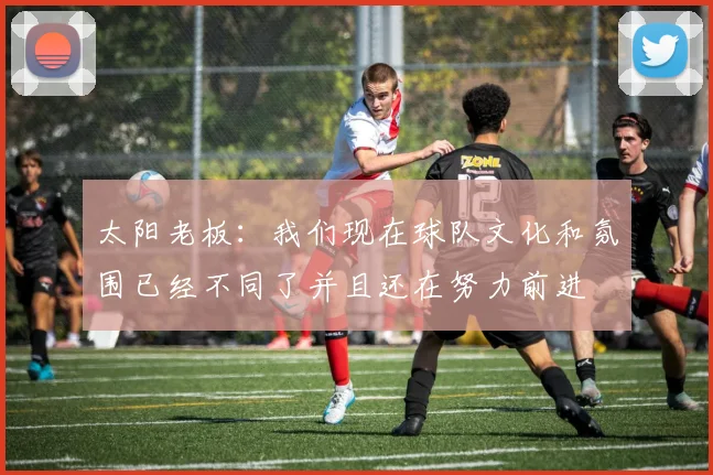 太阳老板:我们现在球队文化和氛围已经不同了并且还在努力前进
