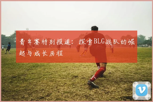 青年赛特别报道:探索BLG战队的崛起与成长历程