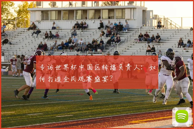 专访世界杯中国区转播负责人:如何打造全民观赛盛宴?