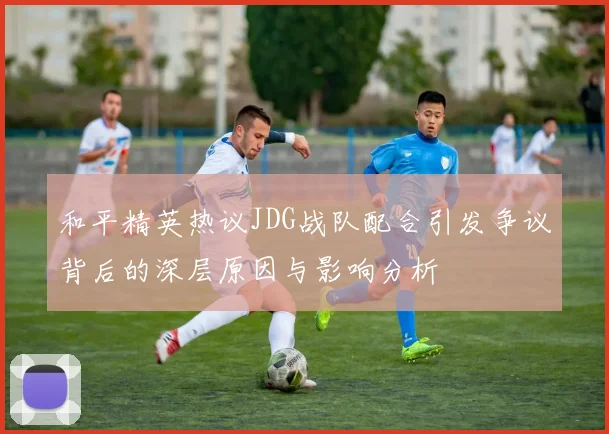 和平精英热议JDG战队配合引发争议背后的深层原因与影响分析