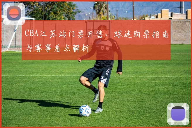CBA江苏站门票开售,球迷购票指南与赛事看点解析
