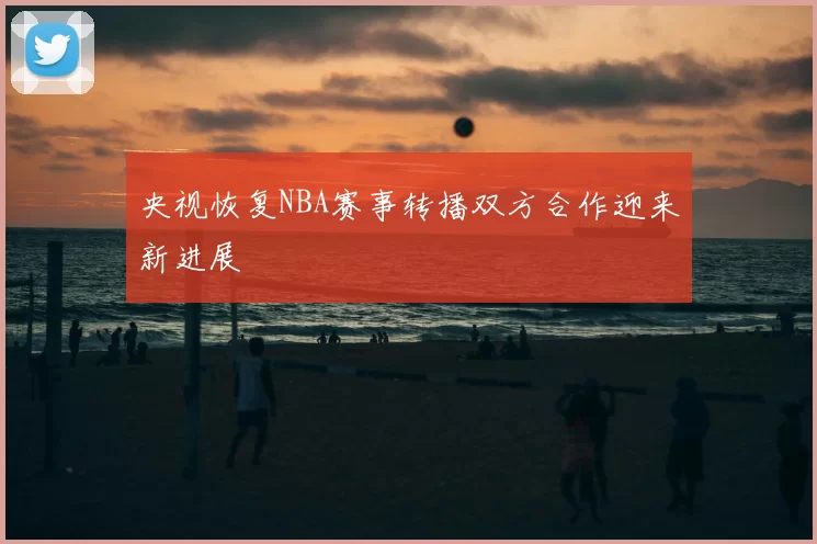 央视恢复NBA赛事转播双方合作迎来新进展