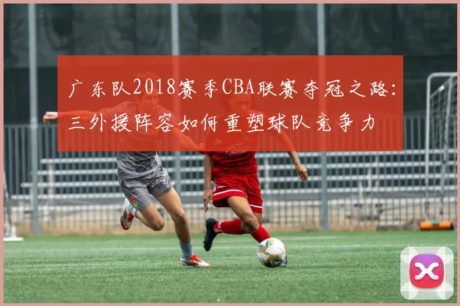 广东队2018赛季CBA联赛夺冠之路：三外援阵容如何重塑球队竞争力