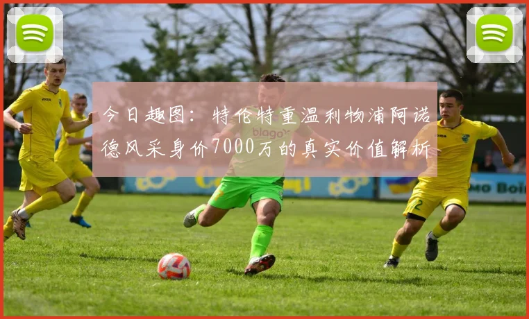 今日趣图:特伦特重温利物浦阿诺德风采身价7000万的真实价值解析