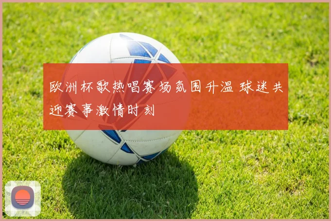 欧洲杯歌热唱赛场氛围升温 球迷共迎赛事激情时刻