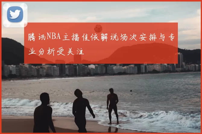 腾讯NBA主播佳依解说场次安排与专业分析受关注