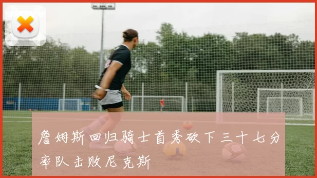 詹姆斯回归骑士首秀砍下三十七分率队击败尼克斯