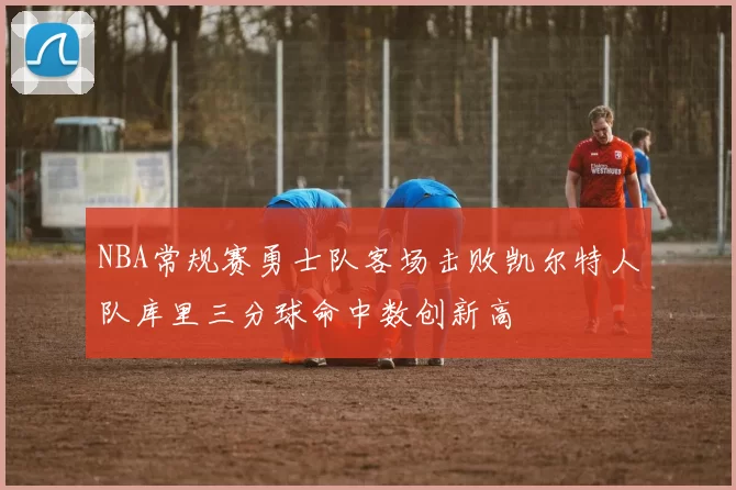 NBA常规赛勇士队客场击败凯尔特人队库里三分球命中数创新高