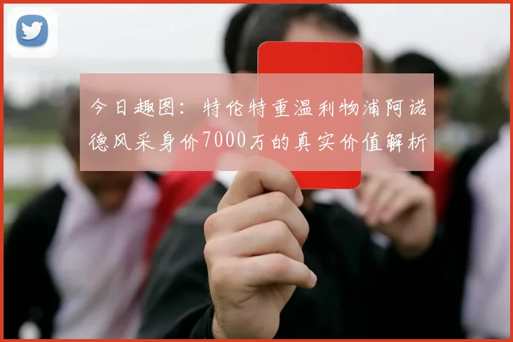 今日趣图:特伦特重温利物浦阿诺德风采身价7000万的真实价值解析