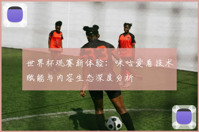 世界杯观赛新体验:咪咕爱看技术赋能与内容生态深度分析