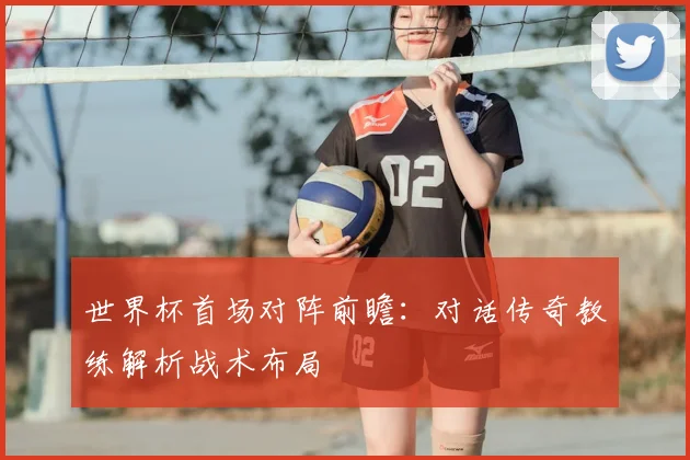 世界杯首场对阵前瞻:对话传奇教练解析战术布局