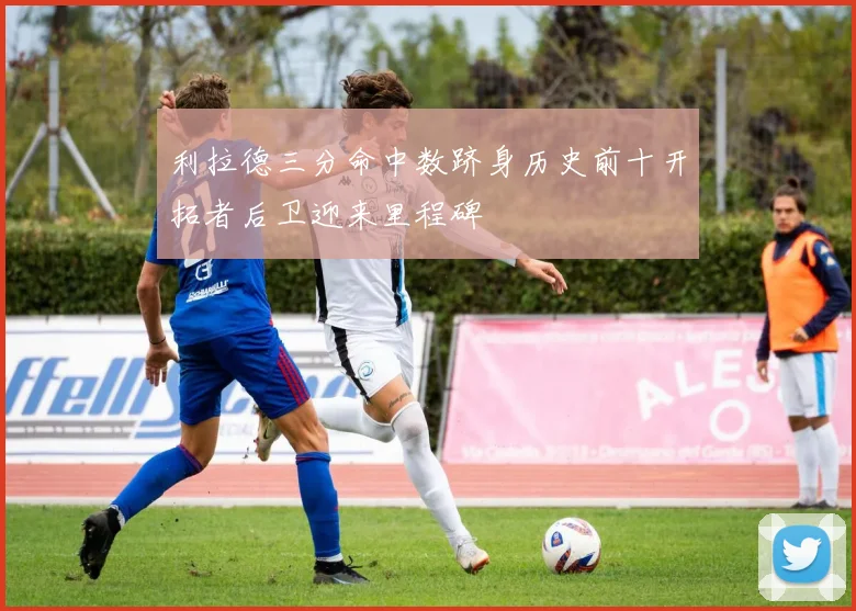 利拉德三分命中数跻身历史前十开拓者后卫迎来里程碑