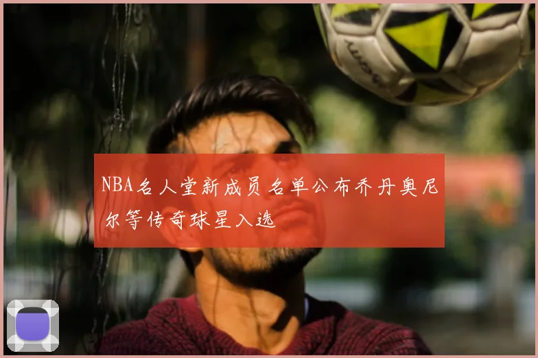 NBA名人堂新成员名单公布乔丹奥尼尔等传奇球星入选