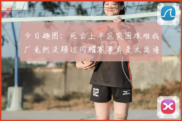 今日趣图:死亡上半区突围艰难我厂竟然没踢过闪耀赛事真是太离谱了