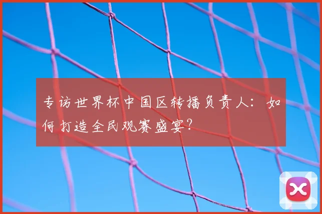 专访世界杯中国区转播负责人:如何打造全民观赛盛宴?