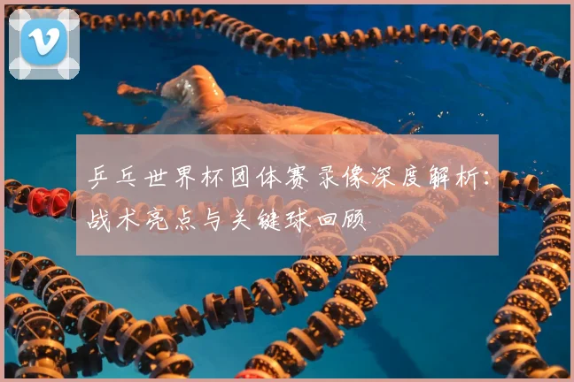 乒乓世界杯团体赛录像深度解析:战术亮点与关键球回顾